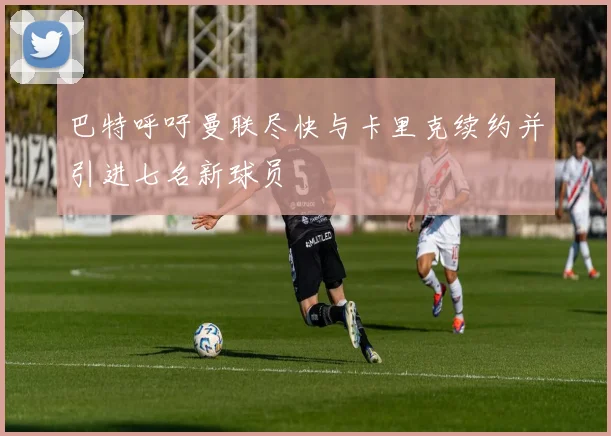 巴特呼吁曼联尽快与卡里克续约并引进七名新球员