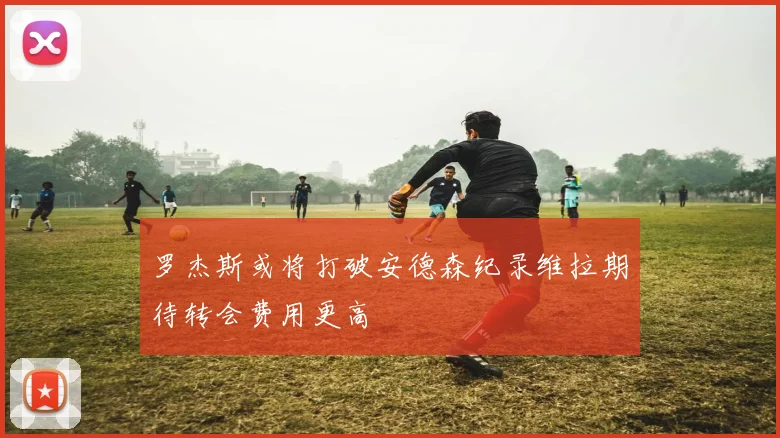 罗杰斯或将打破安德森纪录维拉期待转会费用更高