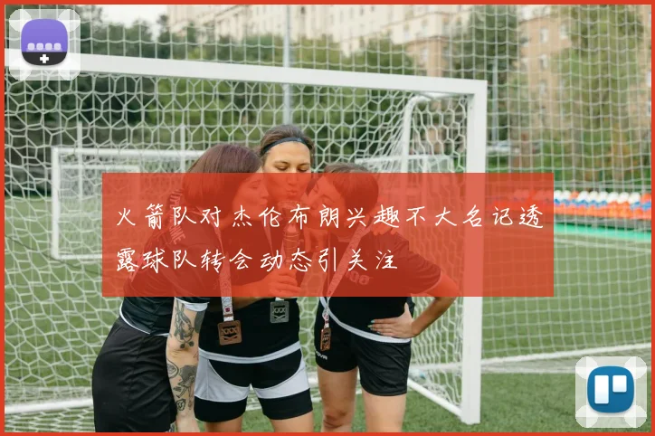 火箭队对杰伦布朗兴趣不大名记透露球队转会动态引关注