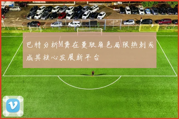 巴特分析M费在曼联角色局限热刺或成其核心发展新平台