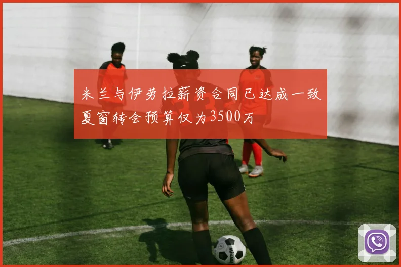 米兰与伊劳拉薪资合同已达成一致夏窗转会预算仅为3500万