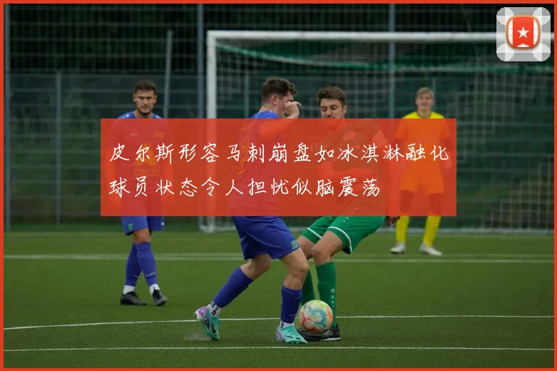 皮尔斯形容马刺崩盘如冰淇淋融化球员状态令人担忧似脑震荡
