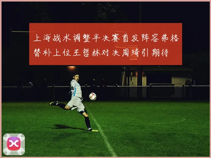 上海战术调整半决赛首发阵容弗格替补上位王哲林对决周琦引期待