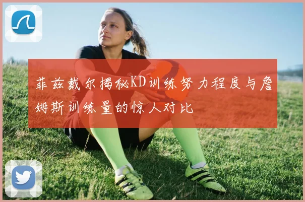 菲兹戴尔揭秘KD训练努力程度与詹姆斯训练量的惊人对比