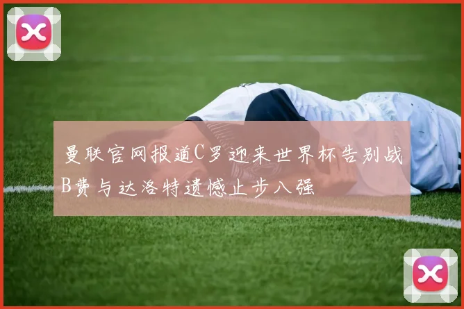 曼联官网报道C罗迎来世界杯告别战B费与达洛特遗憾止步八强