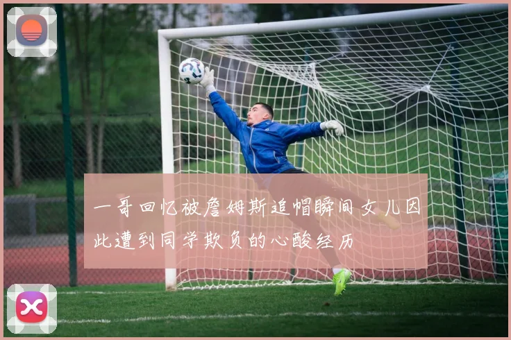 一哥回忆被詹姆斯追帽瞬间女儿因此遭到同学欺负的心酸经历