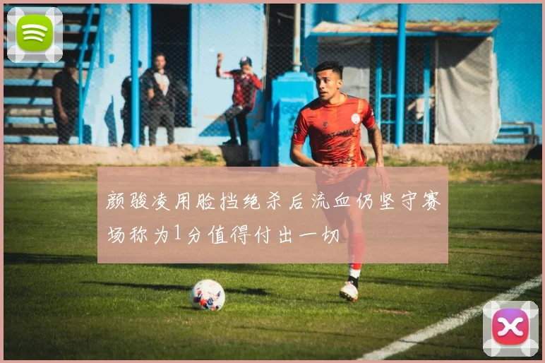 颜骏凌用脸挡绝杀后流血仍坚守赛场称为1分值得付出一切