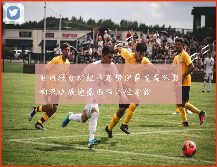 电讯报分析纽卡局势伊萨克离队影响深远埃迪豪面临帅位考验