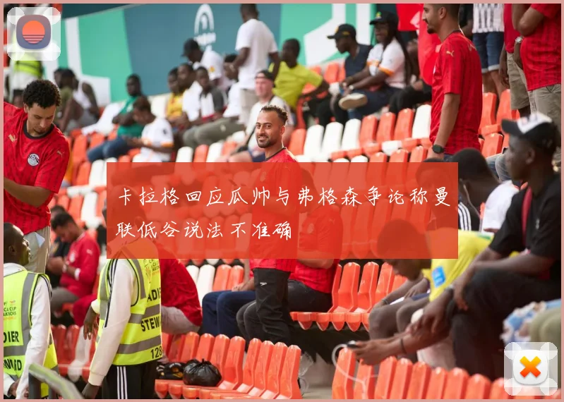 卡拉格回应瓜帅与弗格森争论称曼联低谷说法不准确