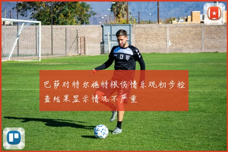 巴萨对特尔施特根伤情乐观初步检查结果显示情况不严重