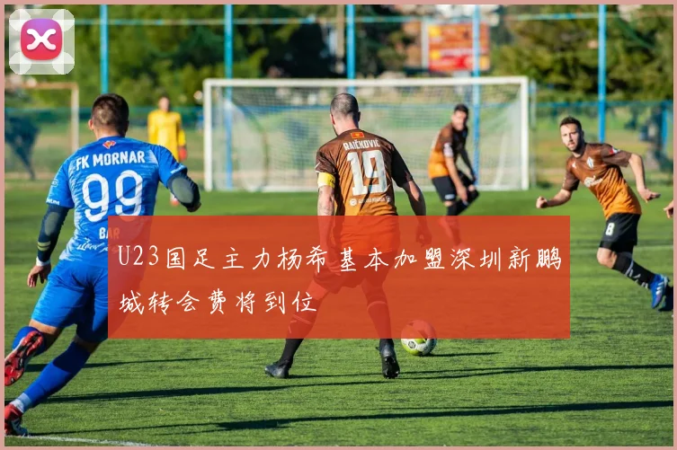 U23国足主力杨希基本加盟深圳新鹏城转会费将到位