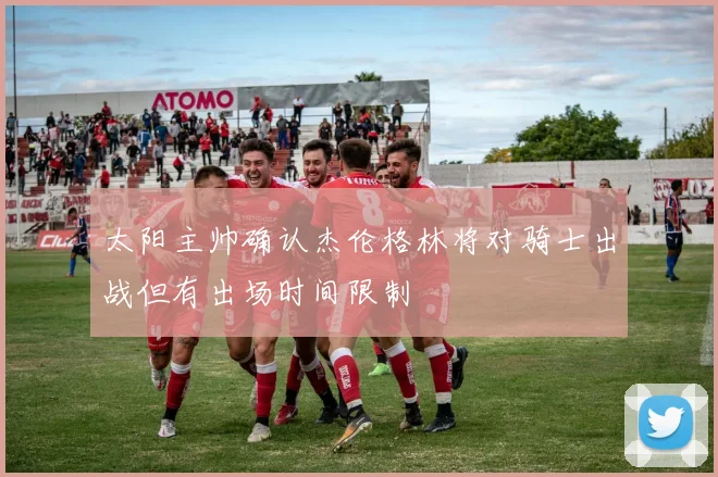 太阳主帅确认杰伦格林将对骑士出战但有出场时间限制