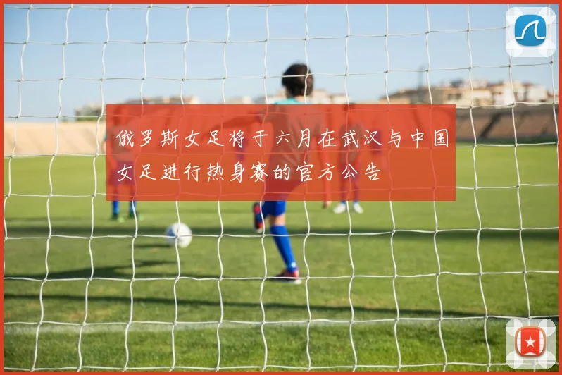 俄罗斯女足将于六月在武汉与中国女足进行热身赛的官方公告