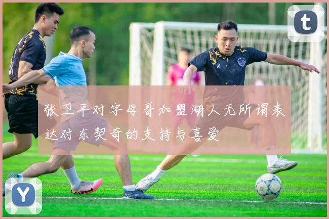 张卫平对字母哥加盟湖人无所谓表达对东契奇的支持与喜爱