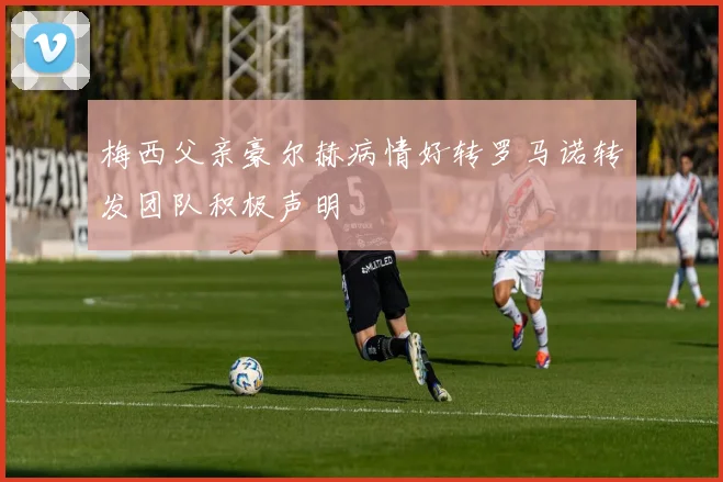 梅西父亲豪尔赫病情好转罗马诺转发团队积极声明